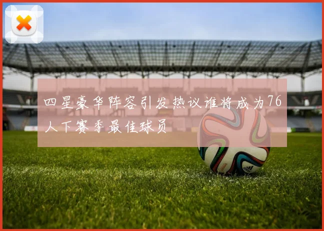四星豪华阵容引发热议谁将成为76人下赛季最佳球员