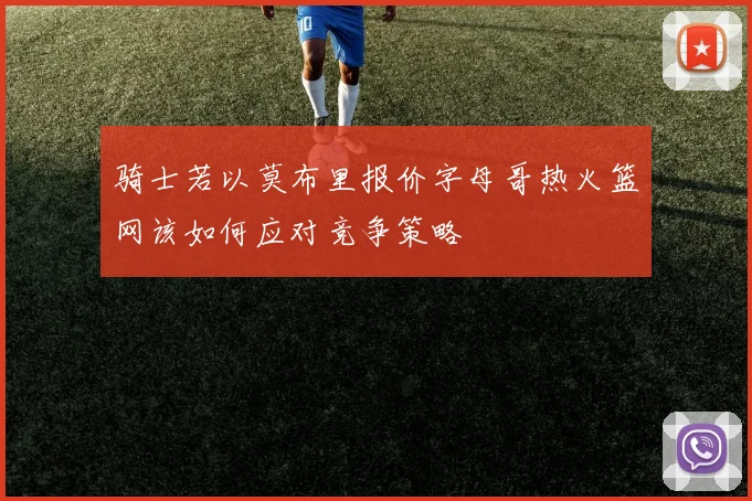 骑士若以莫布里报价字母哥热火篮网该如何应对竞争策略