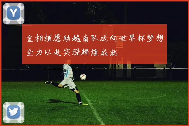 金相植愿助越南队迈向世界杯梦想全力以赴实现辉煌成就