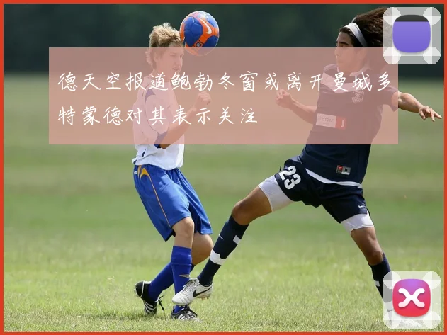 德天空报道鲍勃冬窗或离开曼城多特蒙德对其表示关注