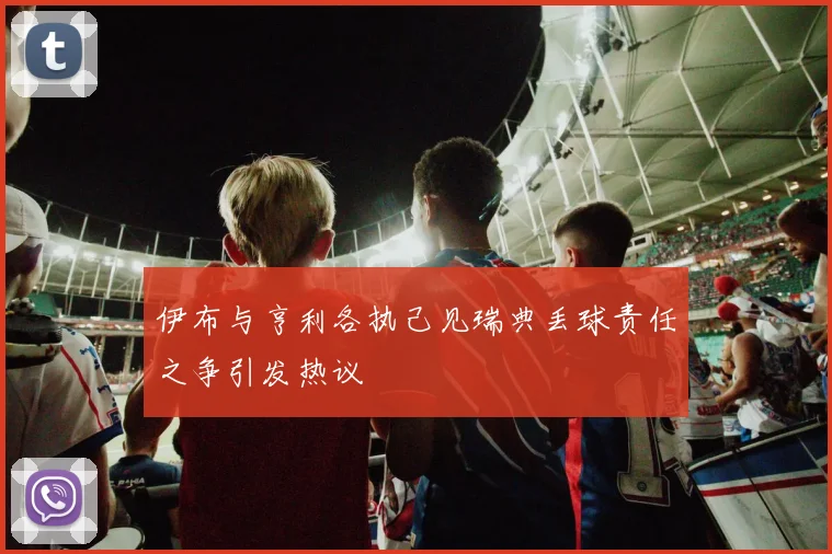 伊布与亨利各执己见瑞典丢球责任之争引发热议