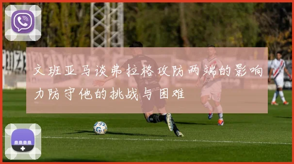 文班亚马谈弗拉格攻防两端的影响力防守他的挑战与困难