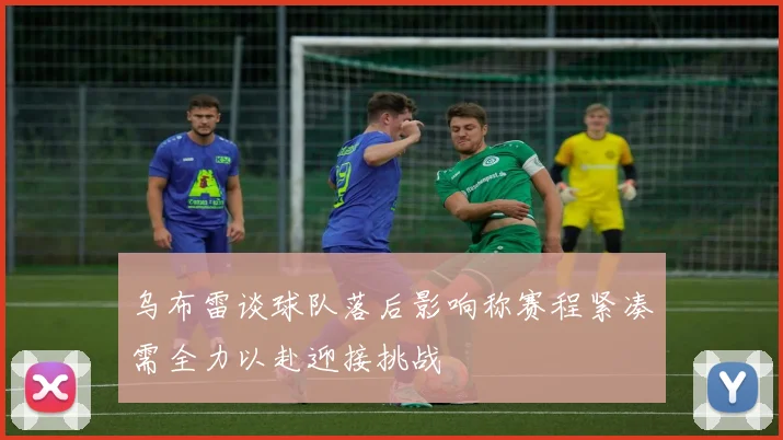 乌布雷谈球队落后影响称赛程紧凑需全力以赴迎接挑战