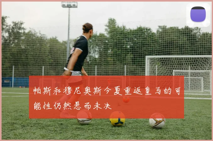 帕斯和穆尼奥斯今夏重返皇马的可能性仍然悬而未决