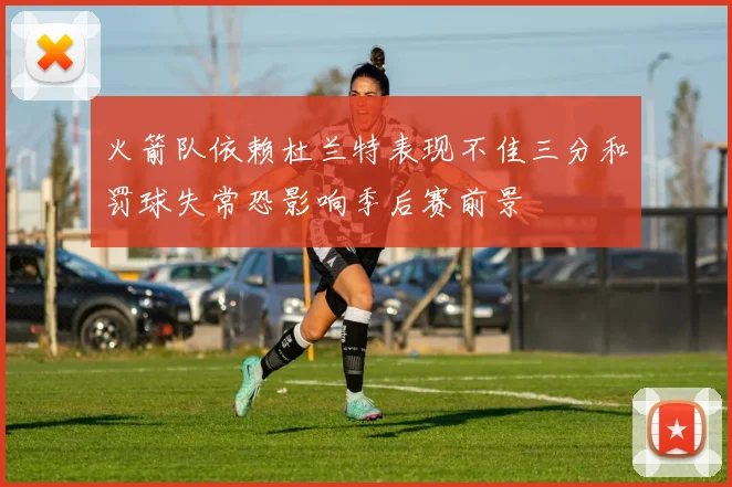 火箭队依赖杜兰特表现不佳三分和罚球失常恐影响季后赛前景