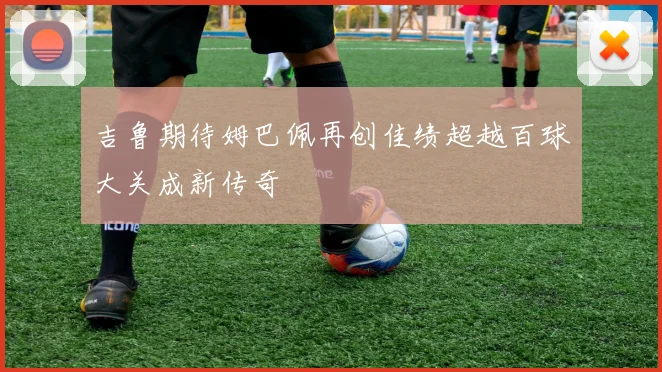 吉鲁期待姆巴佩再创佳绩超越百球大关成新传奇