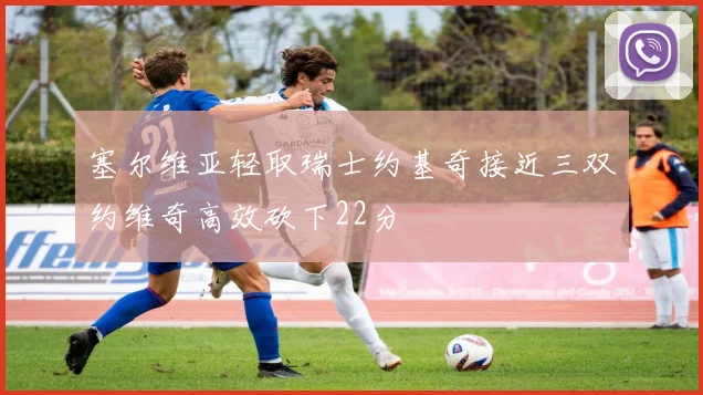 塞尔维亚轻取瑞士约基奇接近三双约维奇高效砍下22分