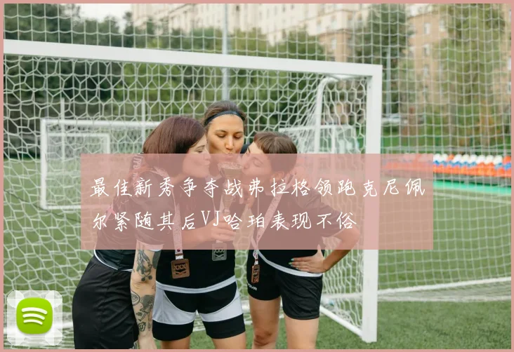 最佳新秀争夺战弗拉格领跑克尼佩尔紧随其后VJ哈珀表现不俗