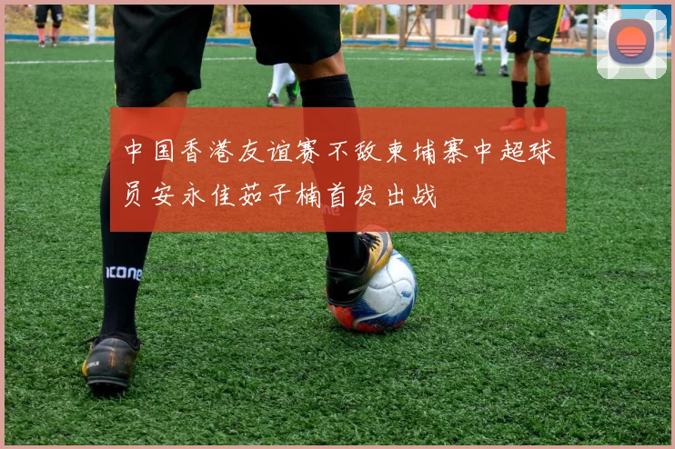 中国香港友谊赛不敌柬埔寨中超球员安永佳茹子楠首发出战