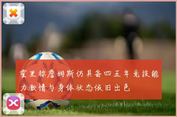 霍里称詹姆斯仍具备四五年竞技能力激情与身体状态依旧出色