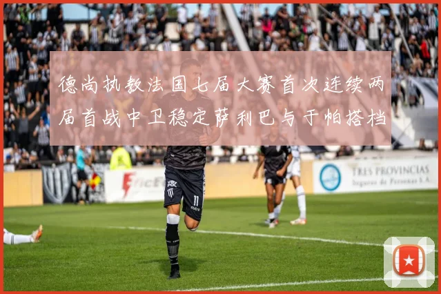 德尚执教法国七届大赛首次连续两届首战中卫稳定萨利巴与于帕搭档