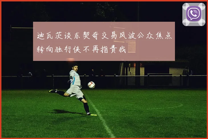 迪瓦茨谈东契奇交易风波公众焦点转向独行侠不再指责我