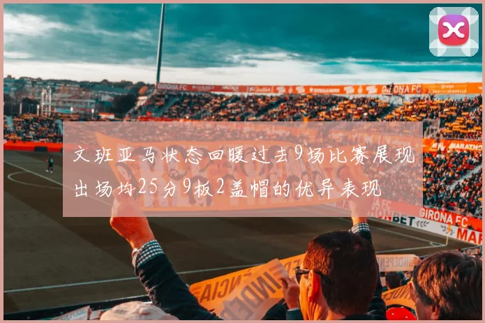 文班亚马状态回暖过去9场比赛展现出场均25分9板2盖帽的优异表现