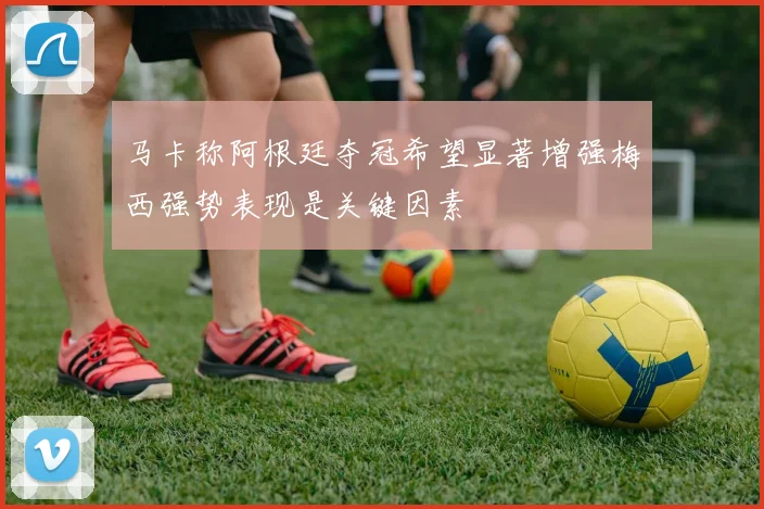 马卡称阿根廷夺冠希望显著增强梅西强势表现是关键因素