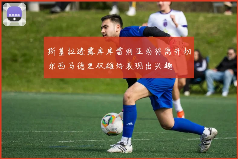 斯基拉透露库库雷利亚或将离开切尔西马德里双雄均表现出兴趣