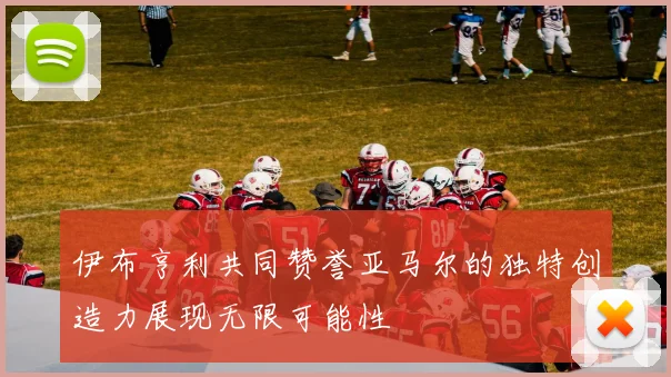伊布亨利共同赞誉亚马尔的独特创造力展现无限可能性