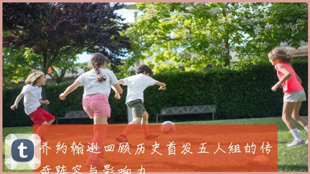 乔约翰逊回顾历史首发五人组的传奇阵容与影响力